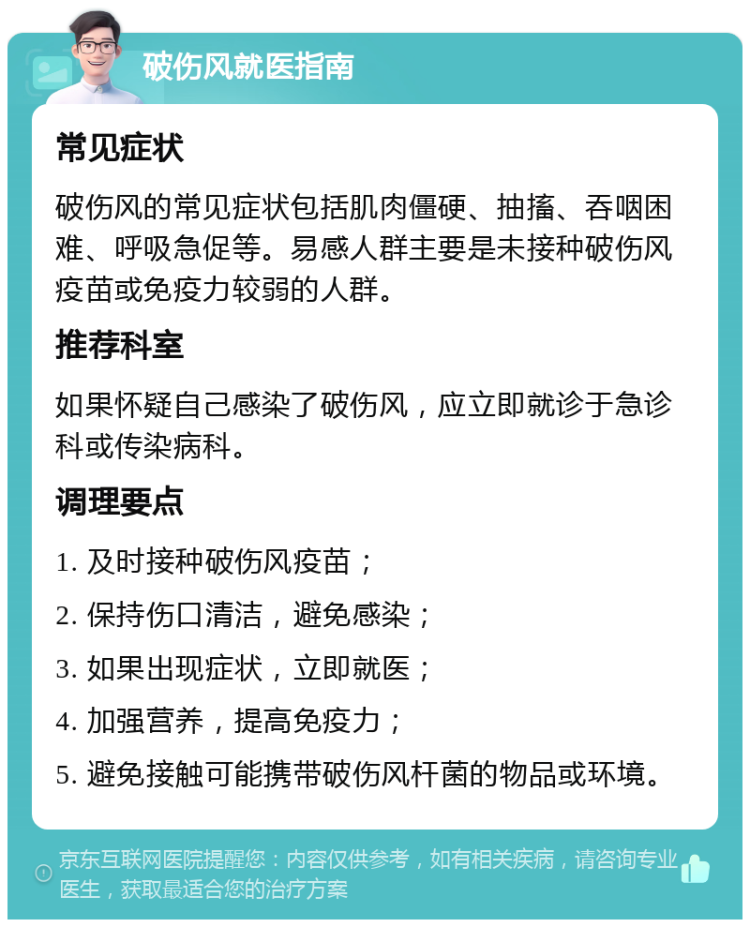 破伤风就医指南 常见症状 破伤风的常见症状包括肌肉僵硬、抽搐、吞咽困难、呼吸急促等。易感人群主要是未接种破伤风疫苗或免疫力较弱的人群。 推荐科室 如果怀疑自己感染了破伤风，应立即就诊于急诊科或传染病科。 调理要点 1. 及时接种破伤风疫苗； 2. 保持伤口清洁，避免感染； 3. 如果出现症状，立即就医； 4. 加强营养，提高免疫力； 5. 避免接触可能携带破伤风杆菌的物品或环境。