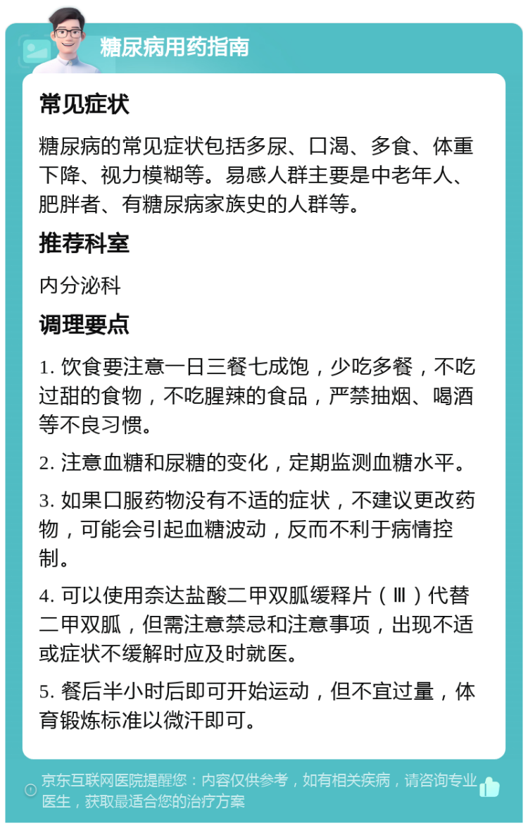 糖尿病用药指南 常见症状 糖尿病的常见症状包括多尿、口渴、多食、体重下降、视力模糊等。易感人群主要是中老年人、肥胖者、有糖尿病家族史的人群等。 推荐科室 内分泌科 调理要点 1. 饮食要注意一日三餐七成饱，少吃多餐，不吃过甜的食物，不吃腥辣的食品，严禁抽烟、喝酒等不良习惯。 2. 注意血糖和尿糖的变化，定期监测血糖水平。 3. 如果口服药物没有不适的症状，不建议更改药物，可能会引起血糖波动，反而不利于病情控制。 4. 可以使用奈达盐酸二甲双胍缓释片（Ⅲ）代替二甲双胍，但需注意禁忌和注意事项，出现不适或症状不缓解时应及时就医。 5. 餐后半小时后即可开始运动，但不宜过量，体育锻炼标准以微汗即可。