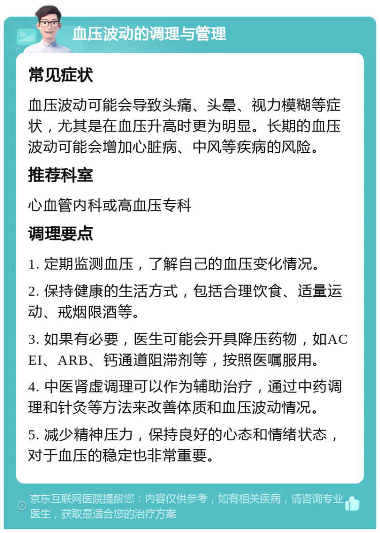 血压波动的调理与管理 常见症状 血压波动可能会导致头痛、头晕、视力模糊等症状，尤其是在血压升高时更为明显。长期的血压波动可能会增加心脏病、中风等疾病的风险。 推荐科室 心血管内科或高血压专科 调理要点 1. 定期监测血压，了解自己的血压变化情况。 2. 保持健康的生活方式，包括合理饮食、适量运动、戒烟限酒等。 3. 如果有必要，医生可能会开具降压药物，如ACEI、ARB、钙通道阻滞剂等，按照医嘱服用。 4. 中医肾虚调理可以作为辅助治疗，通过中药调理和针灸等方法来改善体质和血压波动情况。 5. 减少精神压力，保持良好的心态和情绪状态，对于血压的稳定也非常重要。