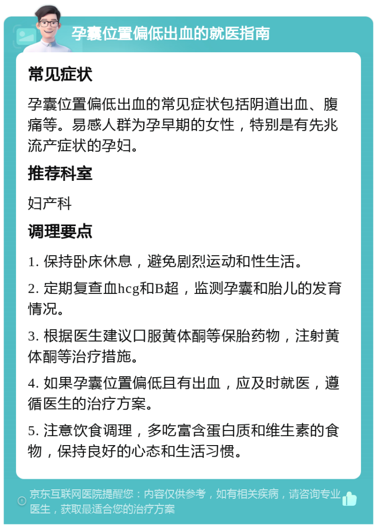 孕囊位置偏低出血的就医指南 常见症状 孕囊位置偏低出血的常见症状包括阴道出血、腹痛等。易感人群为孕早期的女性，特别是有先兆流产症状的孕妇。 推荐科室 妇产科 调理要点 1. 保持卧床休息，避免剧烈运动和性生活。 2. 定期复查血hcg和B超，监测孕囊和胎儿的发育情况。 3. 根据医生建议口服黄体酮等保胎药物，注射黄体酮等治疗措施。 4. 如果孕囊位置偏低且有出血，应及时就医，遵循医生的治疗方案。 5. 注意饮食调理，多吃富含蛋白质和维生素的食物，保持良好的心态和生活习惯。