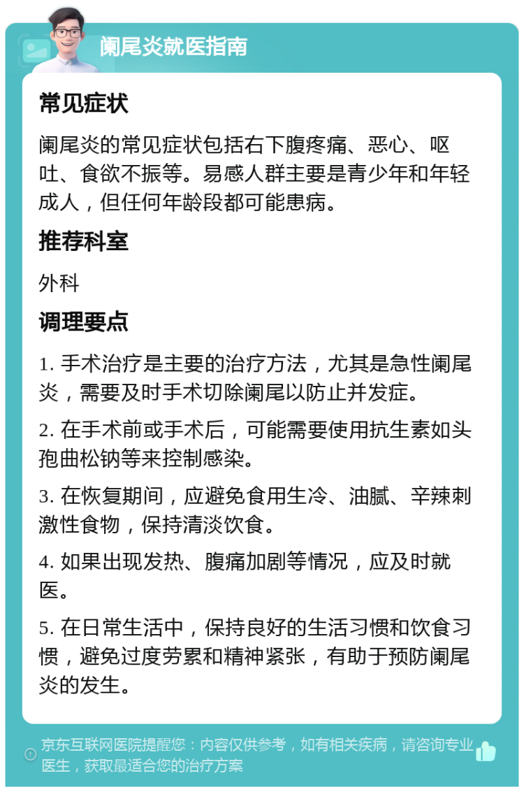 阑尾炎就医指南 常见症状 阑尾炎的常见症状包括右下腹疼痛、恶心、呕吐、食欲不振等。易感人群主要是青少年和年轻成人，但任何年龄段都可能患病。 推荐科室 外科 调理要点 1. 手术治疗是主要的治疗方法，尤其是急性阑尾炎，需要及时手术切除阑尾以防止并发症。 2. 在手术前或手术后，可能需要使用抗生素如头孢曲松钠等来控制感染。 3. 在恢复期间，应避免食用生冷、油腻、辛辣刺激性食物，保持清淡饮食。 4. 如果出现发热、腹痛加剧等情况，应及时就医。 5. 在日常生活中，保持良好的生活习惯和饮食习惯，避免过度劳累和精神紧张，有助于预防阑尾炎的发生。