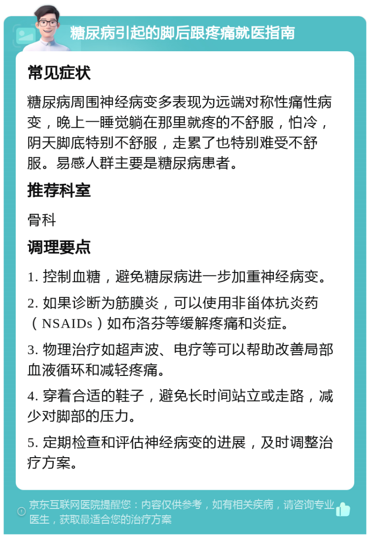 糖尿病引起的脚后跟疼痛就医指南 常见症状 糖尿病周围神经病变多表现为远端对称性痛性病变，晚上一睡觉躺在那里就疼的不舒服，怕冷，阴天脚底特别不舒服，走累了也特别难受不舒服。易感人群主要是糖尿病患者。 推荐科室 骨科 调理要点 1. 控制血糖，避免糖尿病进一步加重神经病变。 2. 如果诊断为筋膜炎，可以使用非甾体抗炎药（NSAIDs）如布洛芬等缓解疼痛和炎症。 3. 物理治疗如超声波、电疗等可以帮助改善局部血液循环和减轻疼痛。 4. 穿着合适的鞋子，避免长时间站立或走路，减少对脚部的压力。 5. 定期检查和评估神经病变的进展，及时调整治疗方案。