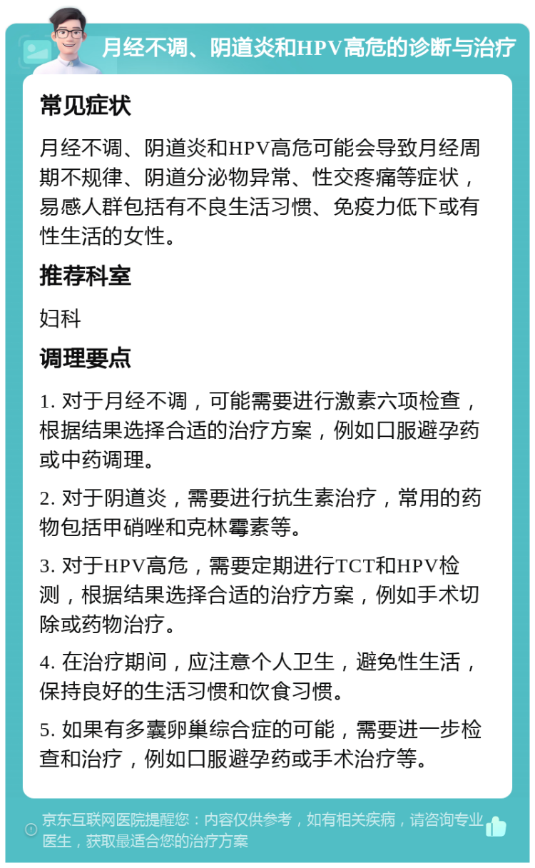 月经不调、阴道炎和HPV高危的诊断与治疗 常见症状 月经不调、阴道炎和HPV高危可能会导致月经周期不规律、阴道分泌物异常、性交疼痛等症状，易感人群包括有不良生活习惯、免疫力低下或有性生活的女性。 推荐科室 妇科 调理要点 1. 对于月经不调，可能需要进行激素六项检查，根据结果选择合适的治疗方案，例如口服避孕药或中药调理。 2. 对于阴道炎，需要进行抗生素治疗，常用的药物包括甲硝唑和克林霉素等。 3. 对于HPV高危，需要定期进行TCT和HPV检测，根据结果选择合适的治疗方案，例如手术切除或药物治疗。 4. 在治疗期间，应注意个人卫生，避免性生活，保持良好的生活习惯和饮食习惯。 5. 如果有多囊卵巢综合症的可能，需要进一步检查和治疗，例如口服避孕药或手术治疗等。