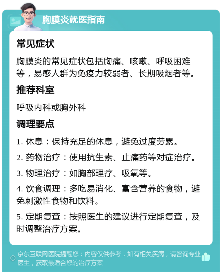 胸膜炎就医指南 常见症状 胸膜炎的常见症状包括胸痛、咳嗽、呼吸困难等，易感人群为免疫力较弱者、长期吸烟者等。 推荐科室 呼吸内科或胸外科 调理要点 1. 休息：保持充足的休息，避免过度劳累。 2. 药物治疗：使用抗生素、止痛药等对症治疗。 3. 物理治疗：如胸部理疗、吸氧等。 4. 饮食调理：多吃易消化、富含营养的食物，避免刺激性食物和饮料。 5. 定期复查：按照医生的建议进行定期复查，及时调整治疗方案。