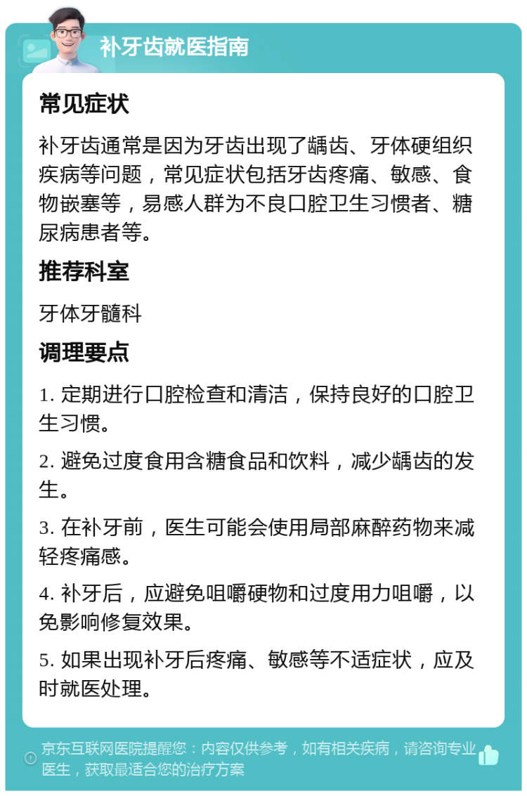 补牙齿就医指南 常见症状 补牙齿通常是因为牙齿出现了龋齿、牙体硬组织疾病等问题，常见症状包括牙齿疼痛、敏感、食物嵌塞等，易感人群为不良口腔卫生习惯者、糖尿病患者等。 推荐科室 牙体牙髓科 调理要点 1. 定期进行口腔检查和清洁，保持良好的口腔卫生习惯。 2. 避免过度食用含糖食品和饮料，减少龋齿的发生。 3. 在补牙前，医生可能会使用局部麻醉药物来减轻疼痛感。 4. 补牙后，应避免咀嚼硬物和过度用力咀嚼，以免影响修复效果。 5. 如果出现补牙后疼痛、敏感等不适症状，应及时就医处理。