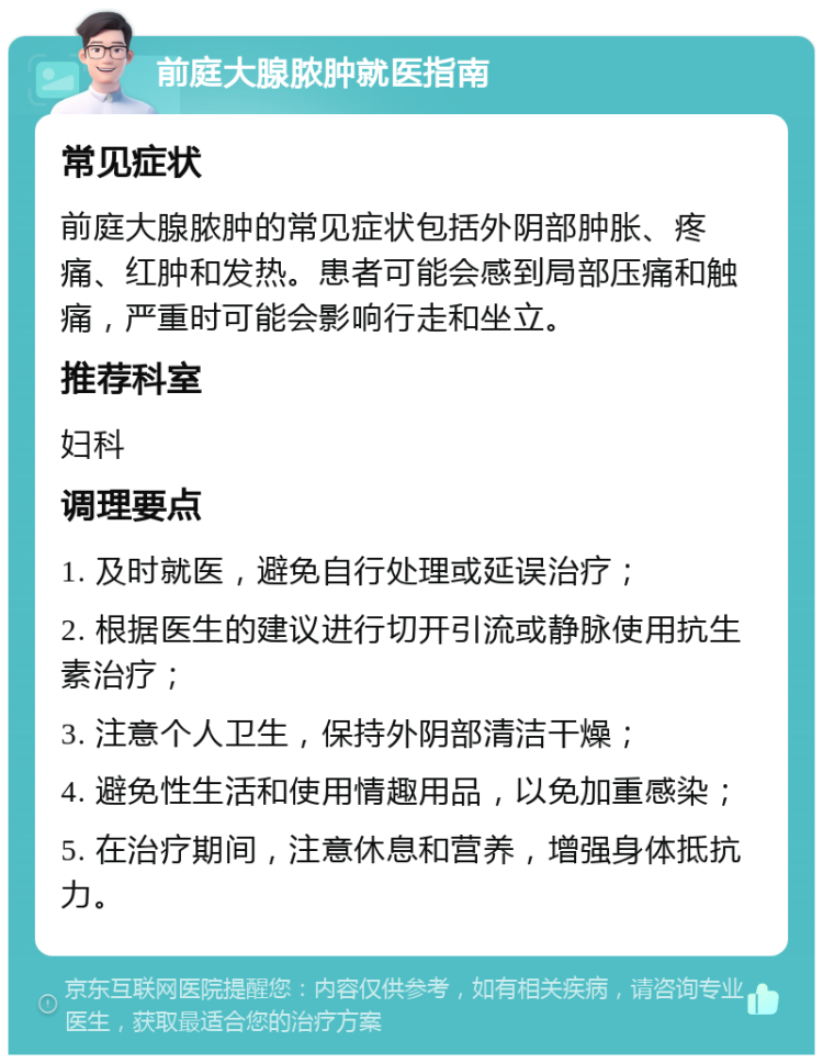 前庭大腺脓肿就医指南 常见症状 前庭大腺脓肿的常见症状包括外阴部肿胀、疼痛、红肿和发热。患者可能会感到局部压痛和触痛，严重时可能会影响行走和坐立。 推荐科室 妇科 调理要点 1. 及时就医，避免自行处理或延误治疗； 2. 根据医生的建议进行切开引流或静脉使用抗生素治疗； 3. 注意个人卫生，保持外阴部清洁干燥； 4. 避免性生活和使用情趣用品，以免加重感染； 5. 在治疗期间，注意休息和营养，增强身体抵抗力。