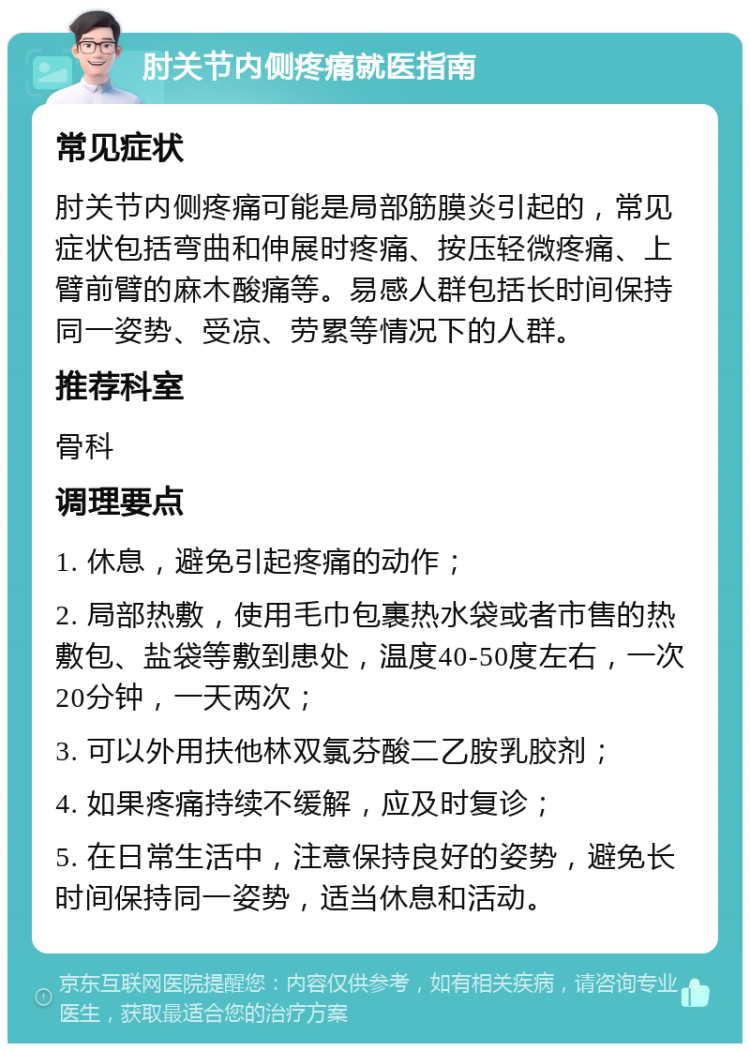 肘关节内侧疼痛就医指南 常见症状 肘关节内侧疼痛可能是局部筋膜炎引起的，常见症状包括弯曲和伸展时疼痛、按压轻微疼痛、上臂前臂的麻木酸痛等。易感人群包括长时间保持同一姿势、受凉、劳累等情况下的人群。 推荐科室 骨科 调理要点 1. 休息，避免引起疼痛的动作； 2. 局部热敷，使用毛巾包裹热水袋或者市售的热敷包、盐袋等敷到患处，温度40-50度左右，一次20分钟，一天两次； 3. 可以外用扶他林双氯芬酸二乙胺乳胶剂； 4. 如果疼痛持续不缓解，应及时复诊； 5. 在日常生活中，注意保持良好的姿势，避免长时间保持同一姿势，适当休息和活动。