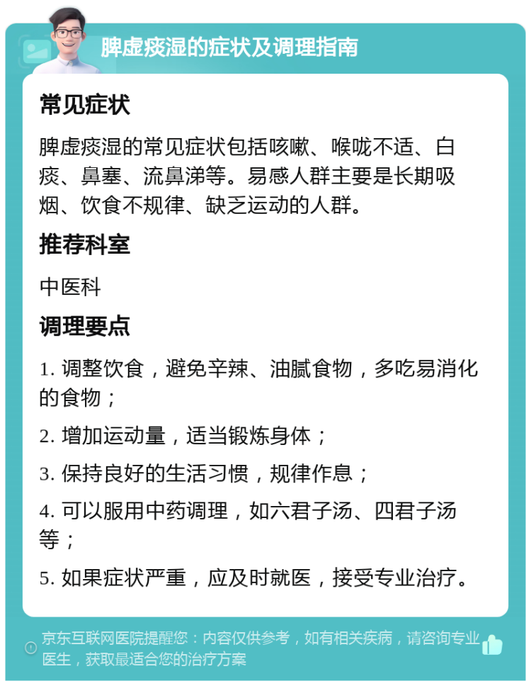 脾虚痰湿的症状及调理指南 常见症状 脾虚痰湿的常见症状包括咳嗽、喉咙不适、白痰、鼻塞、流鼻涕等。易感人群主要是长期吸烟、饮食不规律、缺乏运动的人群。 推荐科室 中医科 调理要点 1. 调整饮食，避免辛辣、油腻食物，多吃易消化的食物； 2. 增加运动量，适当锻炼身体； 3. 保持良好的生活习惯，规律作息； 4. 可以服用中药调理，如六君子汤、四君子汤等； 5. 如果症状严重，应及时就医，接受专业治疗。