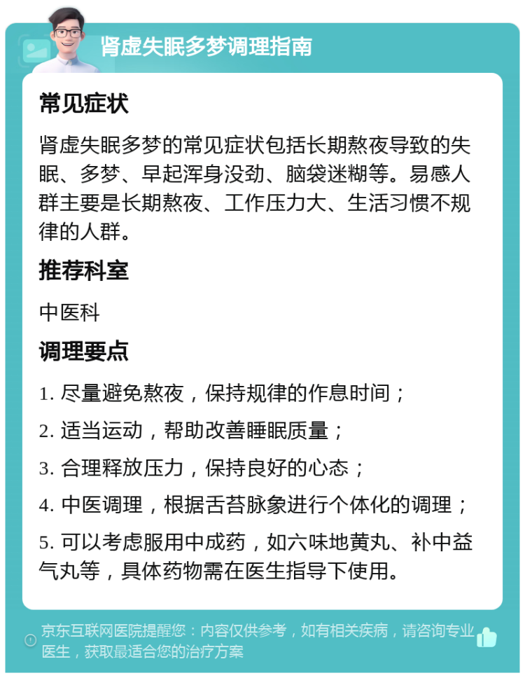 肾虚失眠多梦调理指南 常见症状 肾虚失眠多梦的常见症状包括长期熬夜导致的失眠、多梦、早起浑身没劲、脑袋迷糊等。易感人群主要是长期熬夜、工作压力大、生活习惯不规律的人群。 推荐科室 中医科 调理要点 1. 尽量避免熬夜，保持规律的作息时间； 2. 适当运动，帮助改善睡眠质量； 3. 合理释放压力，保持良好的心态； 4. 中医调理，根据舌苔脉象进行个体化的调理； 5. 可以考虑服用中成药，如六味地黄丸、补中益气丸等，具体药物需在医生指导下使用。