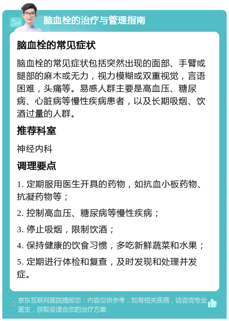 脑血栓的治疗与管理指南 脑血栓的常见症状 脑血栓的常见症状包括突然出现的面部、手臂或腿部的麻木或无力，视力模糊或双重视觉，言语困难，头痛等。易感人群主要是高血压、糖尿病、心脏病等慢性疾病患者，以及长期吸烟、饮酒过量的人群。 推荐科室 神经内科 调理要点 1. 定期服用医生开具的药物，如抗血小板药物、抗凝药物等； 2. 控制高血压、糖尿病等慢性疾病； 3. 停止吸烟，限制饮酒； 4. 保持健康的饮食习惯，多吃新鲜蔬菜和水果； 5. 定期进行体检和复查，及时发现和处理并发症。