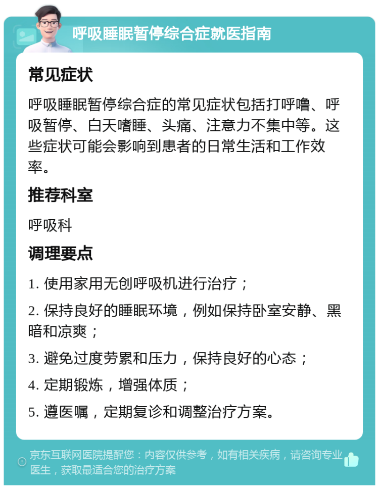 呼吸睡眠暂停综合症就医指南 常见症状 呼吸睡眠暂停综合症的常见症状包括打呼噜、呼吸暂停、白天嗜睡、头痛、注意力不集中等。这些症状可能会影响到患者的日常生活和工作效率。 推荐科室 呼吸科 调理要点 1. 使用家用无创呼吸机进行治疗； 2. 保持良好的睡眠环境，例如保持卧室安静、黑暗和凉爽； 3. 避免过度劳累和压力，保持良好的心态； 4. 定期锻炼，增强体质； 5. 遵医嘱，定期复诊和调整治疗方案。