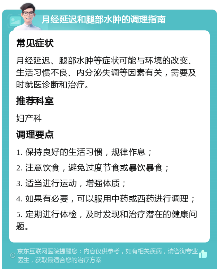 月经延迟和腿部水肿的调理指南 常见症状 月经延迟、腿部水肿等症状可能与环境的改变、生活习惯不良、内分泌失调等因素有关，需要及时就医诊断和治疗。 推荐科室 妇产科 调理要点 1. 保持良好的生活习惯，规律作息； 2. 注意饮食，避免过度节食或暴饮暴食； 3. 适当进行运动，增强体质； 4. 如果有必要，可以服用中药或西药进行调理； 5. 定期进行体检，及时发现和治疗潜在的健康问题。