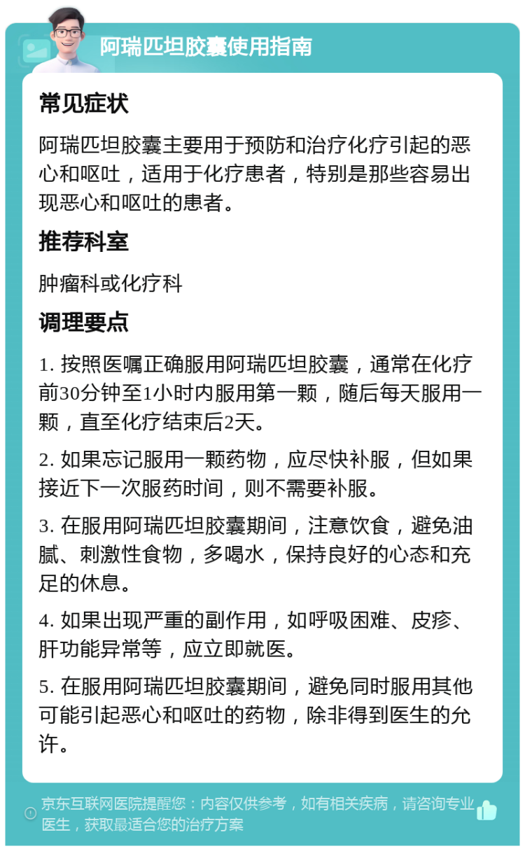 阿瑞匹坦胶囊使用指南 常见症状 阿瑞匹坦胶囊主要用于预防和治疗化疗引起的恶心和呕吐，适用于化疗患者，特别是那些容易出现恶心和呕吐的患者。 推荐科室 肿瘤科或化疗科 调理要点 1. 按照医嘱正确服用阿瑞匹坦胶囊，通常在化疗前30分钟至1小时内服用第一颗，随后每天服用一颗，直至化疗结束后2天。 2. 如果忘记服用一颗药物，应尽快补服，但如果接近下一次服药时间，则不需要补服。 3. 在服用阿瑞匹坦胶囊期间，注意饮食，避免油腻、刺激性食物，多喝水，保持良好的心态和充足的休息。 4. 如果出现严重的副作用，如呼吸困难、皮疹、肝功能异常等，应立即就医。 5. 在服用阿瑞匹坦胶囊期间，避免同时服用其他可能引起恶心和呕吐的药物，除非得到医生的允许。