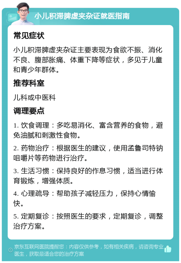 小儿积滞脾虚夹杂证就医指南 常见症状 小儿积滞脾虚夹杂证主要表现为食欲不振、消化不良、腹部胀痛、体重下降等症状，多见于儿童和青少年群体。 推荐科室 儿科或中医科 调理要点 1. 饮食调理：多吃易消化、富含营养的食物，避免油腻和刺激性食物。 2. 药物治疗：根据医生的建议，使用孟鲁司特钠咀嚼片等药物进行治疗。 3. 生活习惯：保持良好的作息习惯，适当进行体育锻炼，增强体质。 4. 心理疏导：帮助孩子减轻压力，保持心情愉快。 5. 定期复诊：按照医生的要求，定期复诊，调整治疗方案。