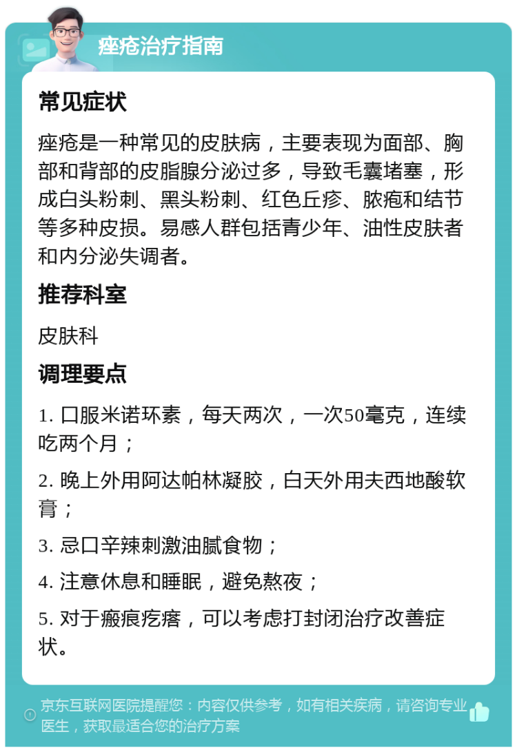 痤疮治疗指南 常见症状 痤疮是一种常见的皮肤病，主要表现为面部、胸部和背部的皮脂腺分泌过多，导致毛囊堵塞，形成白头粉刺、黑头粉刺、红色丘疹、脓疱和结节等多种皮损。易感人群包括青少年、油性皮肤者和内分泌失调者。 推荐科室 皮肤科 调理要点 1. 口服米诺环素，每天两次，一次50毫克，连续吃两个月； 2. 晚上外用阿达帕林凝胶，白天外用夫西地酸软膏； 3. 忌口辛辣刺激油腻食物； 4. 注意休息和睡眠，避免熬夜； 5. 对于瘢痕疙瘩，可以考虑打封闭治疗改善症状。