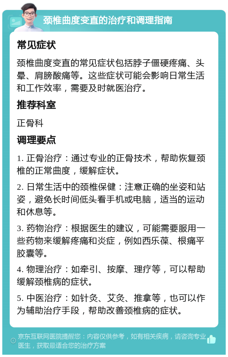 颈椎曲度变直的治疗和调理指南 常见症状 颈椎曲度变直的常见症状包括脖子僵硬疼痛、头晕、肩膀酸痛等。这些症状可能会影响日常生活和工作效率，需要及时就医治疗。 推荐科室 正骨科 调理要点 1. 正骨治疗：通过专业的正骨技术，帮助恢复颈椎的正常曲度，缓解症状。 2. 日常生活中的颈椎保健：注意正确的坐姿和站姿，避免长时间低头看手机或电脑，适当的运动和休息等。 3. 药物治疗：根据医生的建议，可能需要服用一些药物来缓解疼痛和炎症，例如西乐葆、根痛平胶囊等。 4. 物理治疗：如牵引、按摩、理疗等，可以帮助缓解颈椎病的症状。 5. 中医治疗：如针灸、艾灸、推拿等，也可以作为辅助治疗手段，帮助改善颈椎病的症状。