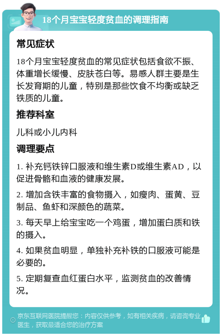 18个月宝宝轻度贫血的调理指南 常见症状 18个月宝宝轻度贫血的常见症状包括食欲不振、体重增长缓慢、皮肤苍白等。易感人群主要是生长发育期的儿童，特别是那些饮食不均衡或缺乏铁质的儿童。 推荐科室 儿科或小儿内科 调理要点 1. 补充钙铁锌口服液和维生素D或维生素AD，以促进骨骼和血液的健康发展。 2. 增加含铁丰富的食物摄入，如瘦肉、蛋黄、豆制品、鱼虾和深颜色的蔬菜。 3. 每天早上给宝宝吃一个鸡蛋，增加蛋白质和铁的摄入。 4. 如果贫血明显，单独补充补铁的口服液可能是必要的。 5. 定期复查血红蛋白水平，监测贫血的改善情况。