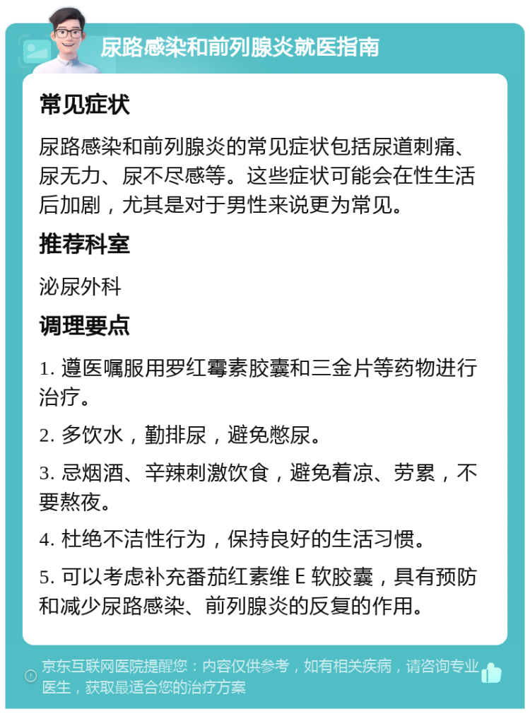 尿路感染和前列腺炎就医指南 常见症状 尿路感染和前列腺炎的常见症状包括尿道刺痛、尿无力、尿不尽感等。这些症状可能会在性生活后加剧，尤其是对于男性来说更为常见。 推荐科室 泌尿外科 调理要点 1. 遵医嘱服用罗红霉素胶囊和三金片等药物进行治疗。 2. 多饮水，勤排尿，避免憋尿。 3. 忌烟酒、辛辣刺激饮食，避免着凉、劳累，不要熬夜。 4. 杜绝不洁性行为，保持良好的生活习惯。 5. 可以考虑补充番茄红素维Ｅ软胶囊，具有预防和减少尿路感染、前列腺炎的反复的作用。