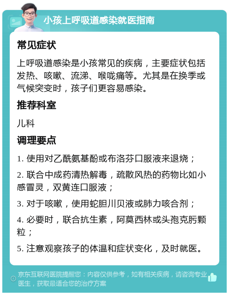 小孩上呼吸道感染就医指南 常见症状 上呼吸道感染是小孩常见的疾病，主要症状包括发热、咳嗽、流涕、喉咙痛等。尤其是在换季或气候突变时，孩子们更容易感染。 推荐科室 儿科 调理要点 1. 使用对乙酰氨基酚或布洛芬口服液来退烧； 2. 联合中成药清热解毒，疏散风热的药物比如小感冒灵，双黄连口服液； 3. 对于咳嗽，使用蛇胆川贝液或肺力咳合剂； 4. 必要时，联合抗生素，阿莫西林或头孢克肟颗粒； 5. 注意观察孩子的体温和症状变化，及时就医。