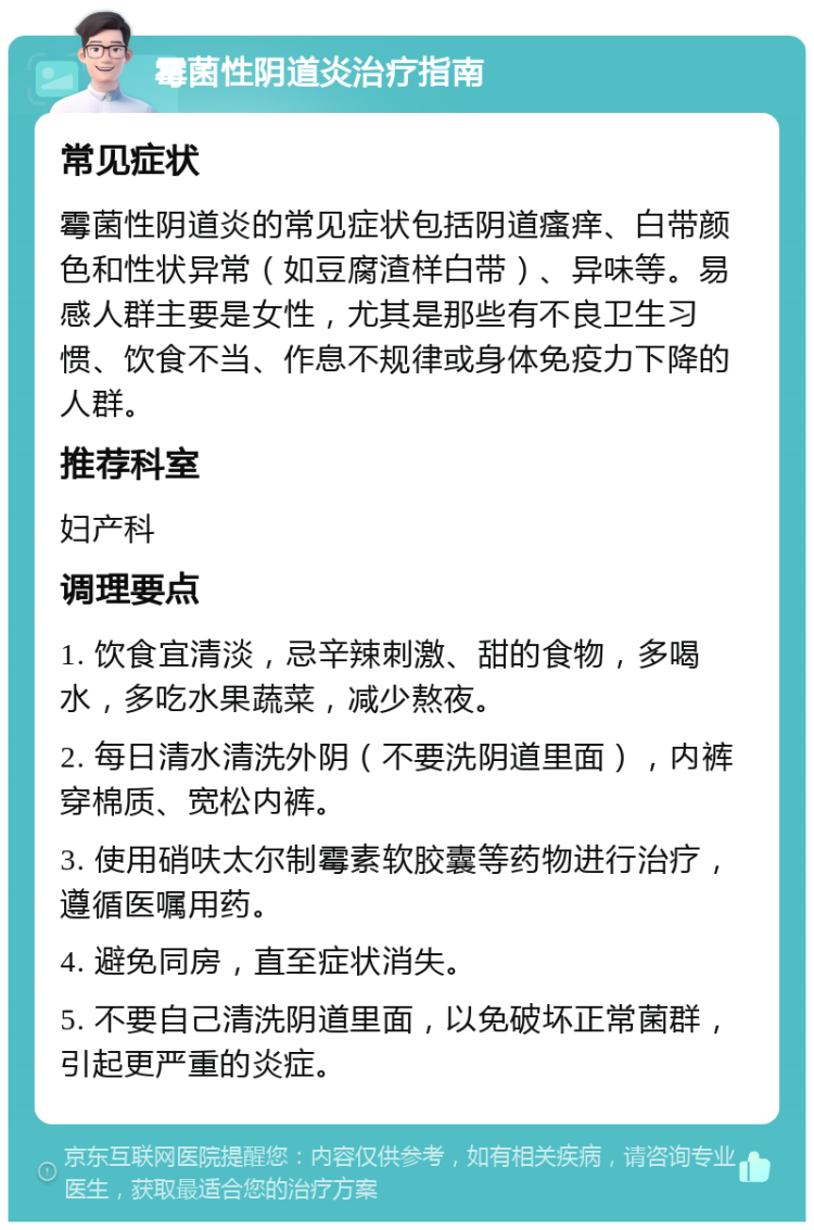 霉菌性阴道炎治疗指南 常见症状 霉菌性阴道炎的常见症状包括阴道瘙痒、白带颜色和性状异常（如豆腐渣样白带）、异味等。易感人群主要是女性，尤其是那些有不良卫生习惯、饮食不当、作息不规律或身体免疫力下降的人群。 推荐科室 妇产科 调理要点 1. 饮食宜清淡，忌辛辣刺激、甜的食物，多喝水，多吃水果蔬菜，减少熬夜。 2. 每日清水清洗外阴（不要洗阴道里面），内裤穿棉质、宽松内裤。 3. 使用硝呋太尔制霉素软胶囊等药物进行治疗，遵循医嘱用药。 4. 避免同房，直至症状消失。 5. 不要自己清洗阴道里面，以免破坏正常菌群，引起更严重的炎症。