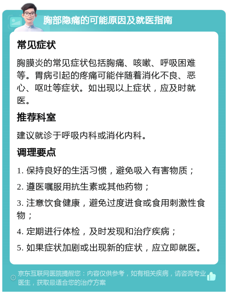 胸部隐痛的可能原因及就医指南 常见症状 胸膜炎的常见症状包括胸痛、咳嗽、呼吸困难等。胃病引起的疼痛可能伴随着消化不良、恶心、呕吐等症状。如出现以上症状，应及时就医。 推荐科室 建议就诊于呼吸内科或消化内科。 调理要点 1. 保持良好的生活习惯，避免吸入有害物质； 2. 遵医嘱服用抗生素或其他药物； 3. 注意饮食健康，避免过度进食或食用刺激性食物； 4. 定期进行体检，及时发现和治疗疾病； 5. 如果症状加剧或出现新的症状，应立即就医。