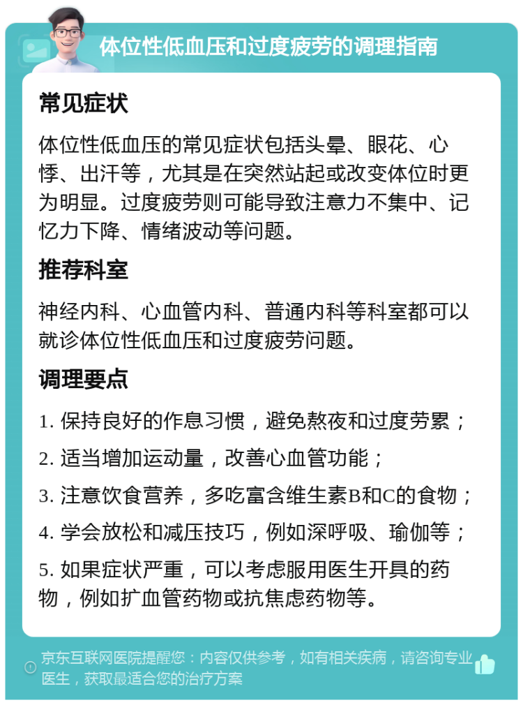 体位性低血压和过度疲劳的调理指南 常见症状 体位性低血压的常见症状包括头晕、眼花、心悸、出汗等，尤其是在突然站起或改变体位时更为明显。过度疲劳则可能导致注意力不集中、记忆力下降、情绪波动等问题。 推荐科室 神经内科、心血管内科、普通内科等科室都可以就诊体位性低血压和过度疲劳问题。 调理要点 1. 保持良好的作息习惯，避免熬夜和过度劳累； 2. 适当增加运动量，改善心血管功能； 3. 注意饮食营养，多吃富含维生素B和C的食物； 4. 学会放松和减压技巧，例如深呼吸、瑜伽等； 5. 如果症状严重，可以考虑服用医生开具的药物，例如扩血管药物或抗焦虑药物等。