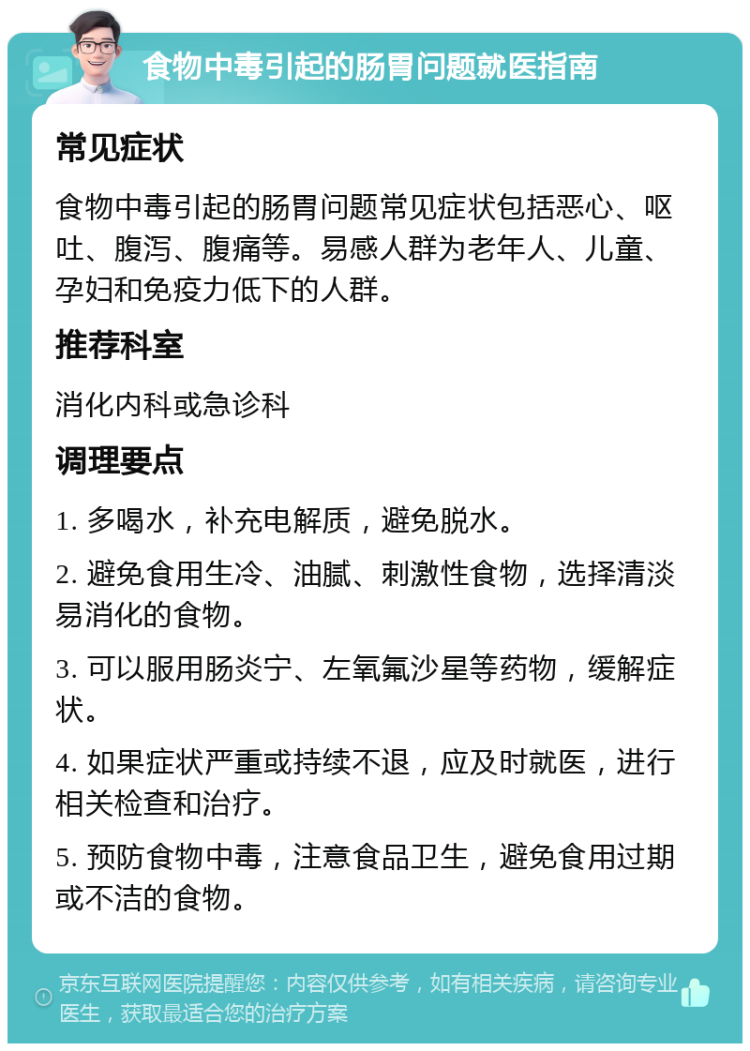 食物中毒引起的肠胃问题就医指南 常见症状 食物中毒引起的肠胃问题常见症状包括恶心、呕吐、腹泻、腹痛等。易感人群为老年人、儿童、孕妇和免疫力低下的人群。 推荐科室 消化内科或急诊科 调理要点 1. 多喝水，补充电解质，避免脱水。 2. 避免食用生冷、油腻、刺激性食物，选择清淡易消化的食物。 3. 可以服用肠炎宁、左氧氟沙星等药物，缓解症状。 4. 如果症状严重或持续不退，应及时就医，进行相关检查和治疗。 5. 预防食物中毒，注意食品卫生，避免食用过期或不洁的食物。