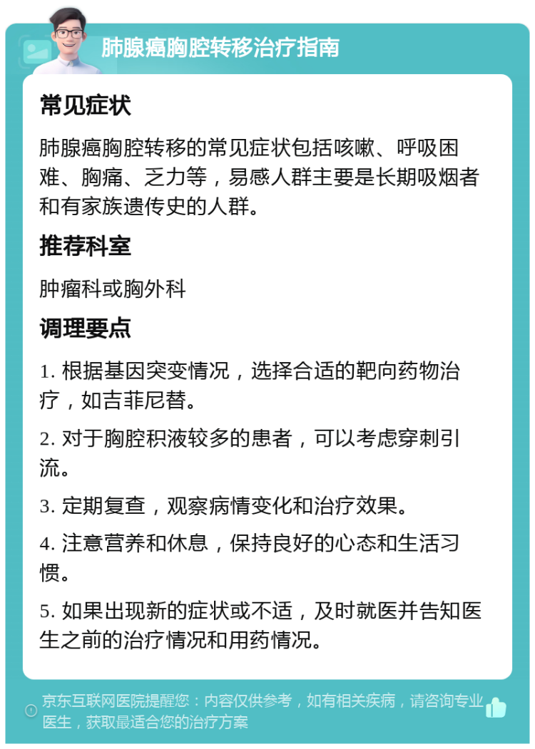 肺腺癌胸腔转移治疗指南 常见症状 肺腺癌胸腔转移的常见症状包括咳嗽、呼吸困难、胸痛、乏力等，易感人群主要是长期吸烟者和有家族遗传史的人群。 推荐科室 肿瘤科或胸外科 调理要点 1. 根据基因突变情况，选择合适的靶向药物治疗，如吉菲尼替。 2. 对于胸腔积液较多的患者，可以考虑穿刺引流。 3. 定期复查，观察病情变化和治疗效果。 4. 注意营养和休息，保持良好的心态和生活习惯。 5. 如果出现新的症状或不适，及时就医并告知医生之前的治疗情况和用药情况。