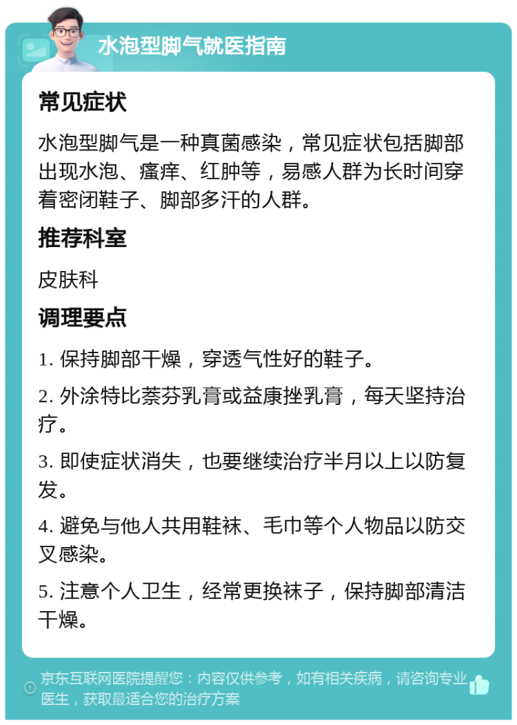 水泡型脚气就医指南 常见症状 水泡型脚气是一种真菌感染，常见症状包括脚部出现水泡、瘙痒、红肿等，易感人群为长时间穿着密闭鞋子、脚部多汗的人群。 推荐科室 皮肤科 调理要点 1. 保持脚部干燥，穿透气性好的鞋子。 2. 外涂特比萘芬乳膏或益康挫乳膏，每天坚持治疗。 3. 即使症状消失，也要继续治疗半月以上以防复发。 4. 避免与他人共用鞋袜、毛巾等个人物品以防交叉感染。 5. 注意个人卫生，经常更换袜子，保持脚部清洁干燥。