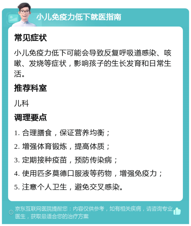 小儿免疫力低下就医指南 常见症状 小儿免疫力低下可能会导致反复呼吸道感染、咳嗽、发烧等症状，影响孩子的生长发育和日常生活。 推荐科室 儿科 调理要点 1. 合理膳食，保证营养均衡； 2. 增强体育锻炼，提高体质； 3. 定期接种疫苗，预防传染病； 4. 使用匹多莫德口服液等药物，增强免疫力； 5. 注意个人卫生，避免交叉感染。