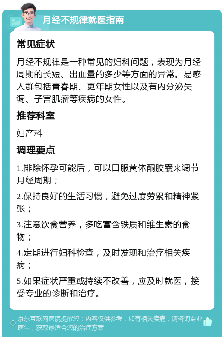 月经不规律就医指南 常见症状 月经不规律是一种常见的妇科问题，表现为月经周期的长短、出血量的多少等方面的异常。易感人群包括青春期、更年期女性以及有内分泌失调、子宫肌瘤等疾病的女性。 推荐科室 妇产科 调理要点 1.排除怀孕可能后，可以口服黄体酮胶囊来调节月经周期； 2.保持良好的生活习惯，避免过度劳累和精神紧张； 3.注意饮食营养，多吃富含铁质和维生素的食物； 4.定期进行妇科检查，及时发现和治疗相关疾病； 5.如果症状严重或持续不改善，应及时就医，接受专业的诊断和治疗。