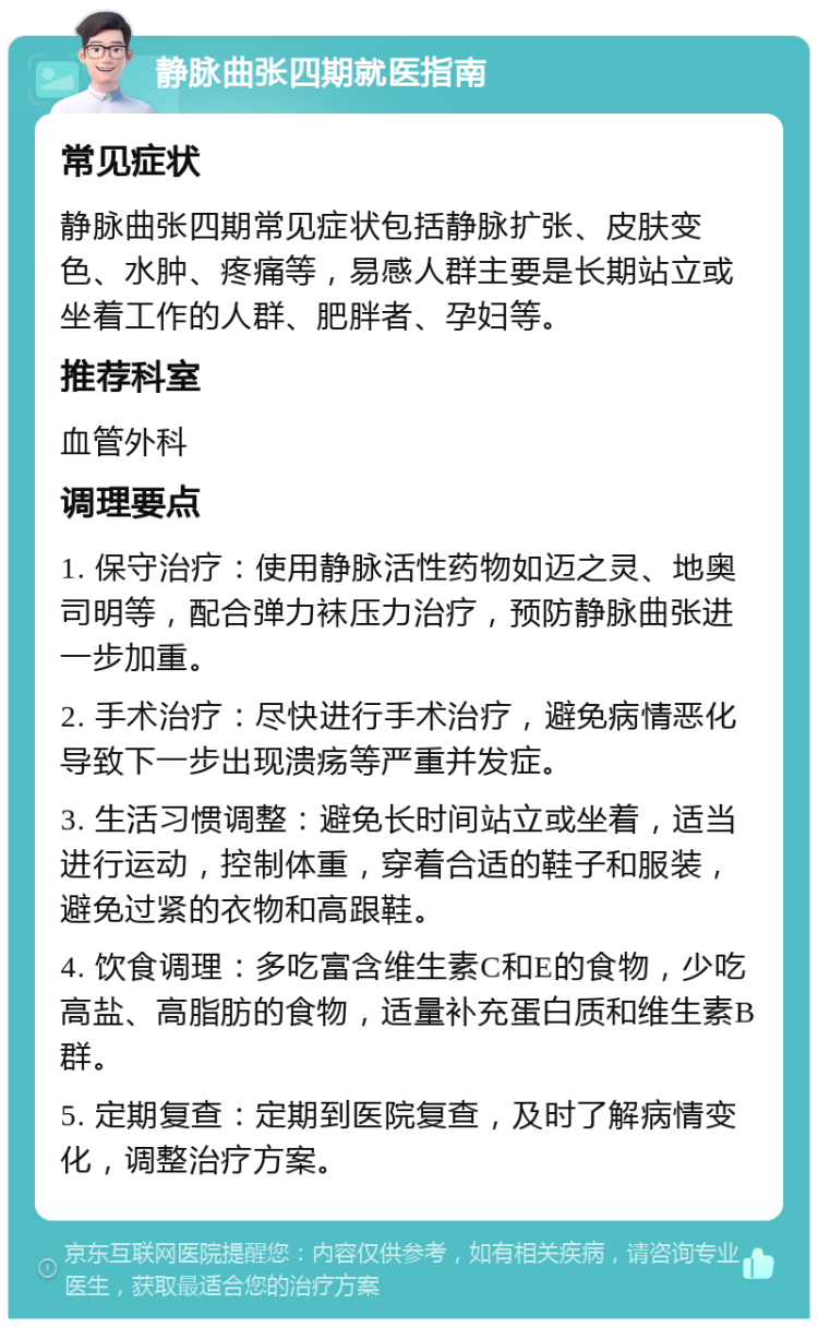 静脉曲张四期就医指南 常见症状 静脉曲张四期常见症状包括静脉扩张、皮肤变色、水肿、疼痛等，易感人群主要是长期站立或坐着工作的人群、肥胖者、孕妇等。 推荐科室 血管外科 调理要点 1. 保守治疗：使用静脉活性药物如迈之灵、地奥司明等，配合弹力袜压力治疗，预防静脉曲张进一步加重。 2. 手术治疗：尽快进行手术治疗，避免病情恶化导致下一步出现溃疡等严重并发症。 3. 生活习惯调整：避免长时间站立或坐着，适当进行运动，控制体重，穿着合适的鞋子和服装，避免过紧的衣物和高跟鞋。 4. 饮食调理：多吃富含维生素C和E的食物，少吃高盐、高脂肪的食物，适量补充蛋白质和维生素B群。 5. 定期复查：定期到医院复查，及时了解病情变化，调整治疗方案。