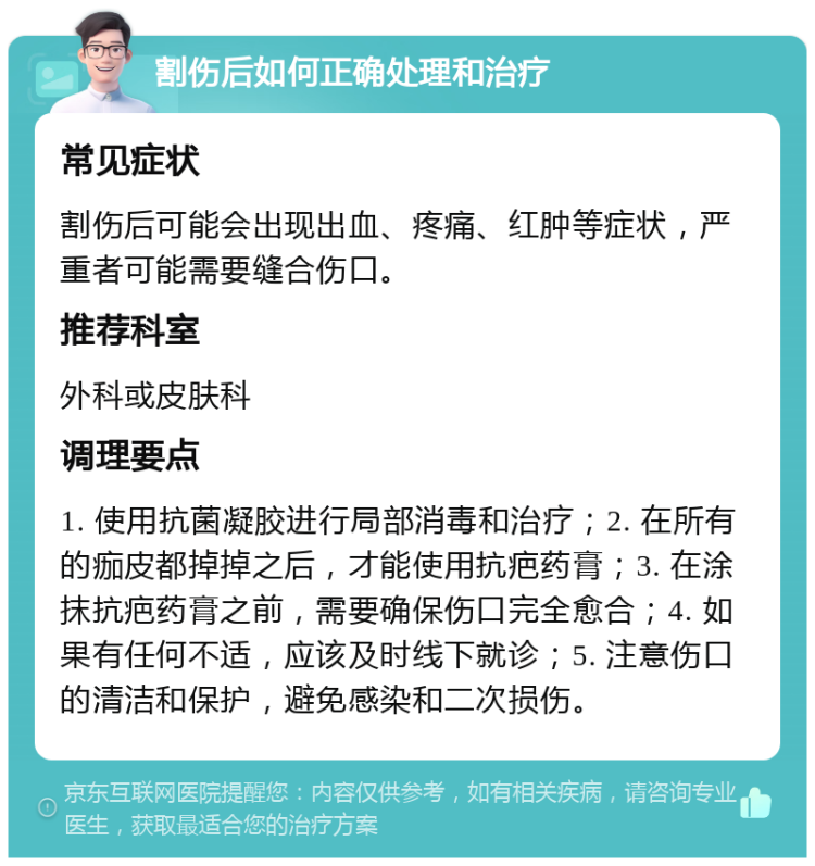 割伤后如何正确处理和治疗 常见症状 割伤后可能会出现出血、疼痛、红肿等症状，严重者可能需要缝合伤口。 推荐科室 外科或皮肤科 调理要点 1. 使用抗菌凝胶进行局部消毒和治疗；2. 在所有的痂皮都掉掉之后，才能使用抗疤药膏；3. 在涂抹抗疤药膏之前，需要确保伤口完全愈合；4. 如果有任何不适，应该及时线下就诊；5. 注意伤口的清洁和保护，避免感染和二次损伤。