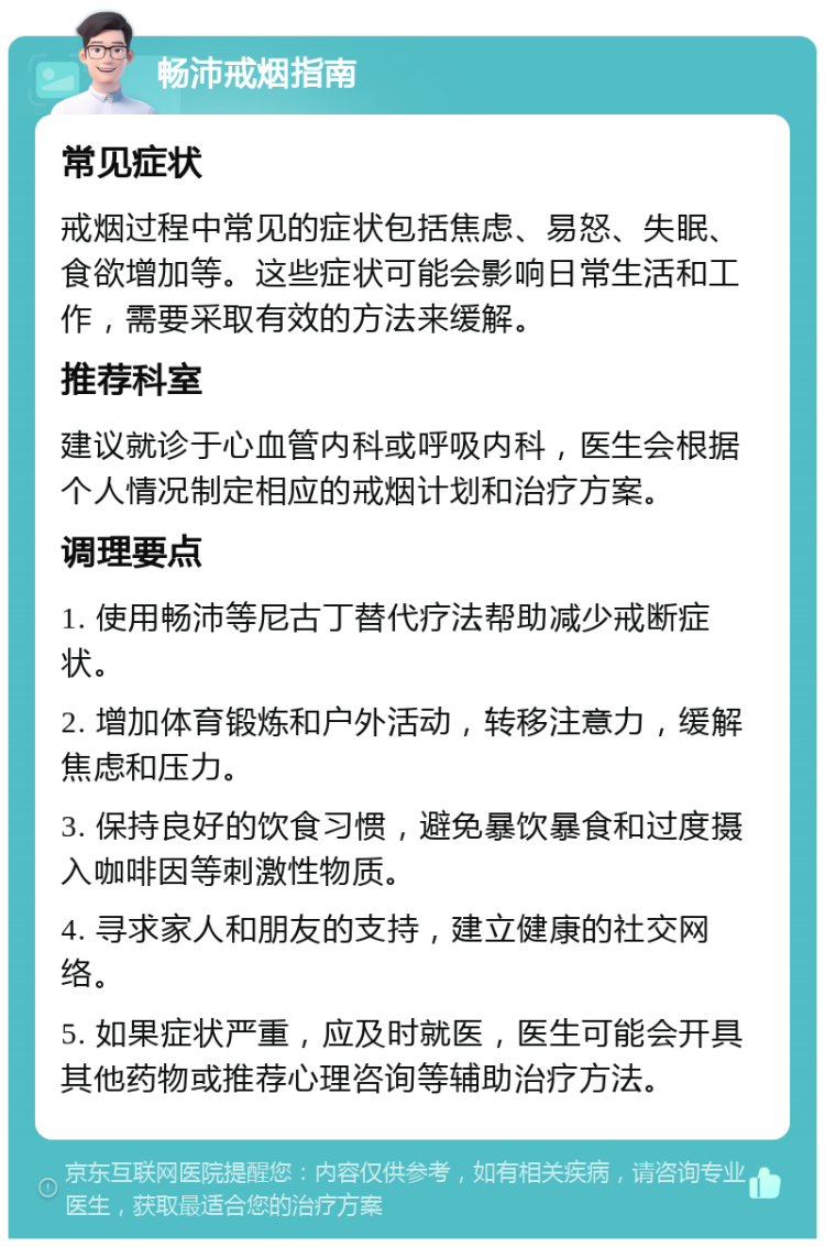 畅沛戒烟指南 常见症状 戒烟过程中常见的症状包括焦虑、易怒、失眠、食欲增加等。这些症状可能会影响日常生活和工作，需要采取有效的方法来缓解。 推荐科室 建议就诊于心血管内科或呼吸内科，医生会根据个人情况制定相应的戒烟计划和治疗方案。 调理要点 1. 使用畅沛等尼古丁替代疗法帮助减少戒断症状。 2. 增加体育锻炼和户外活动，转移注意力，缓解焦虑和压力。 3. 保持良好的饮食习惯，避免暴饮暴食和过度摄入咖啡因等刺激性物质。 4. 寻求家人和朋友的支持，建立健康的社交网络。 5. 如果症状严重，应及时就医，医生可能会开具其他药物或推荐心理咨询等辅助治疗方法。