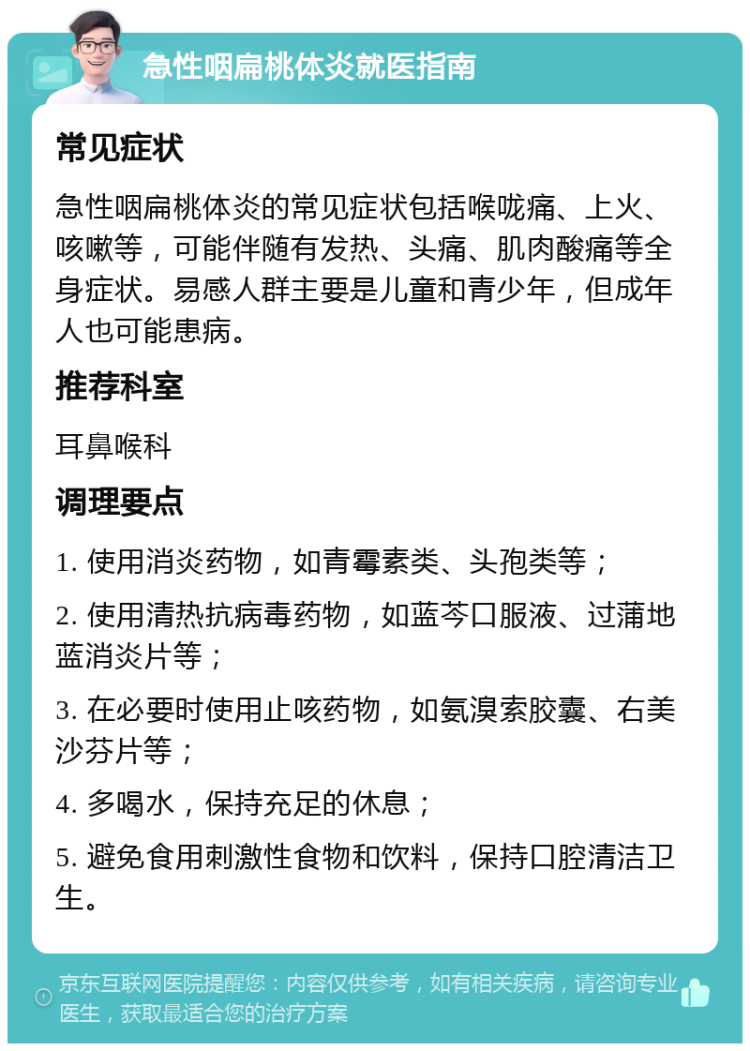 急性咽扁桃体炎就医指南 常见症状 急性咽扁桃体炎的常见症状包括喉咙痛、上火、咳嗽等，可能伴随有发热、头痛、肌肉酸痛等全身症状。易感人群主要是儿童和青少年，但成年人也可能患病。 推荐科室 耳鼻喉科 调理要点 1. 使用消炎药物，如青霉素类、头孢类等； 2. 使用清热抗病毒药物，如蓝芩口服液、过蒲地蓝消炎片等； 3. 在必要时使用止咳药物，如氨溴索胶囊、右美沙芬片等； 4. 多喝水，保持充足的休息； 5. 避免食用刺激性食物和饮料，保持口腔清洁卫生。