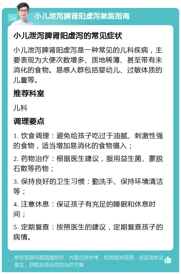 小儿泄泻脾肾阳虚泻就医指南 小儿泄泻脾肾阳虚泻的常见症状 小儿泄泻脾肾阳虚泻是一种常见的儿科疾病，主要表现为大便次数增多、质地稀薄、甚至带有未消化的食物。易感人群包括婴幼儿、过敏体质的儿童等。 推荐科室 儿科 调理要点 1. 饮食调理：避免给孩子吃过于油腻、刺激性强的食物，适当增加易消化的食物摄入； 2. 药物治疗：根据医生建议，服用益生菌、蒙脱石散等药物； 3. 保持良好的卫生习惯：勤洗手、保持环境清洁等； 4. 注意休息：保证孩子有充足的睡眠和休息时间； 5. 定期复查：按照医生的建议，定期复查孩子的病情。