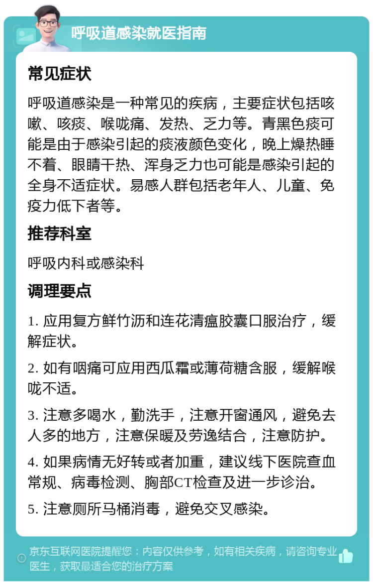 呼吸道感染就医指南 常见症状 呼吸道感染是一种常见的疾病，主要症状包括咳嗽、咳痰、喉咙痛、发热、乏力等。青黑色痰可能是由于感染引起的痰液颜色变化，晚上燥热睡不着、眼睛干热、浑身乏力也可能是感染引起的全身不适症状。易感人群包括老年人、儿童、免疫力低下者等。 推荐科室 呼吸内科或感染科 调理要点 1. 应用复方鲜竹沥和连花清瘟胶囊口服治疗，缓解症状。 2. 如有咽痛可应用西瓜霜或薄荷糖含服，缓解喉咙不适。 3. 注意多喝水，勤洗手，注意开窗通风，避免去人多的地方，注意保暖及劳逸结合，注意防护。 4. 如果病情无好转或者加重，建议线下医院查血常规、病毒检测、胸部CT检查及进一步诊治。 5. 注意厕所马桶消毒，避免交叉感染。