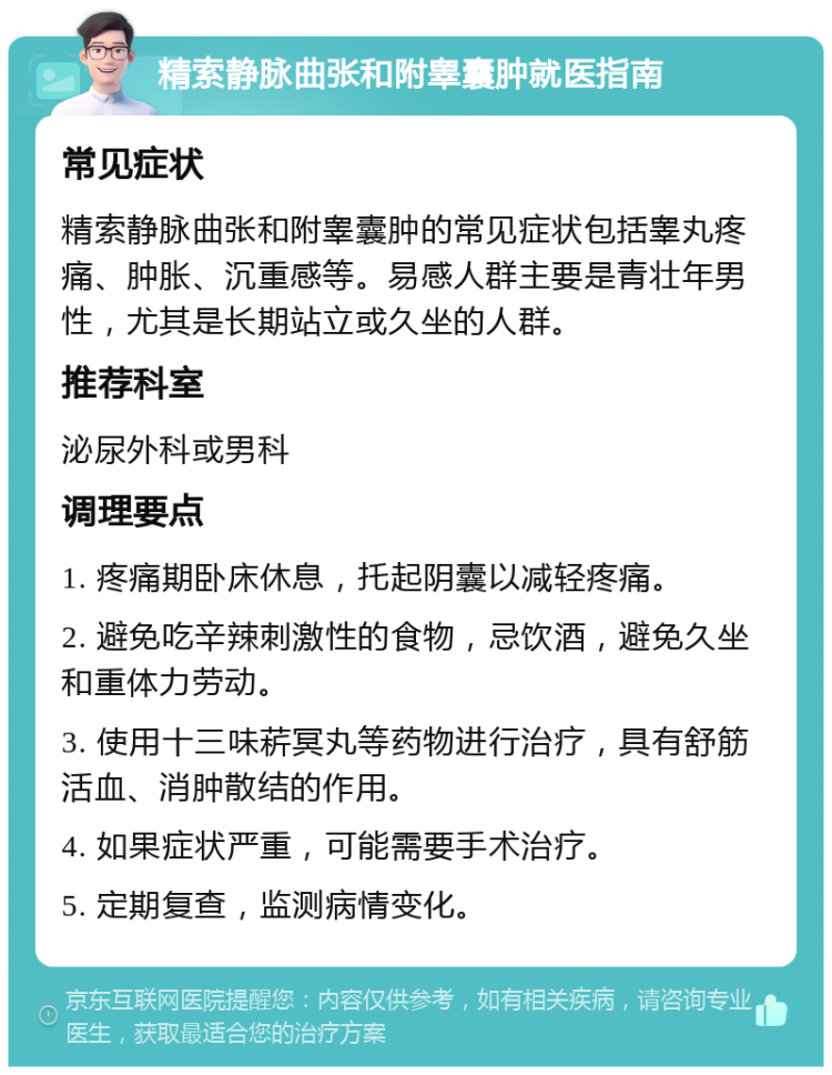 精索静脉曲张和附睾囊肿就医指南 常见症状 精索静脉曲张和附睾囊肿的常见症状包括睾丸疼痛、肿胀、沉重感等。易感人群主要是青壮年男性，尤其是长期站立或久坐的人群。 推荐科室 泌尿外科或男科 调理要点 1. 疼痛期卧床休息，托起阴囊以减轻疼痛。 2. 避免吃辛辣刺激性的食物，忌饮酒，避免久坐和重体力劳动。 3. 使用十三味菥冥丸等药物进行治疗，具有舒筋活血、消肿散结的作用。 4. 如果症状严重，可能需要手术治疗。 5. 定期复查，监测病情变化。