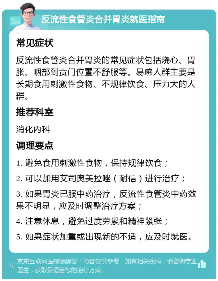 反流性食管炎合并胃炎就医指南 常见症状 反流性食管炎合并胃炎的常见症状包括烧心、胃胀、咽部到贲门位置不舒服等。易感人群主要是长期食用刺激性食物、不规律饮食、压力大的人群。 推荐科室 消化内科 调理要点 1. 避免食用刺激性食物，保持规律饮食； 2. 可以加用艾司奥美拉唑（耐信）进行治疗； 3. 如果胃炎已服中药治疗，反流性食管炎中药效果不明显，应及时调整治疗方案； 4. 注意休息，避免过度劳累和精神紧张； 5. 如果症状加重或出现新的不适，应及时就医。