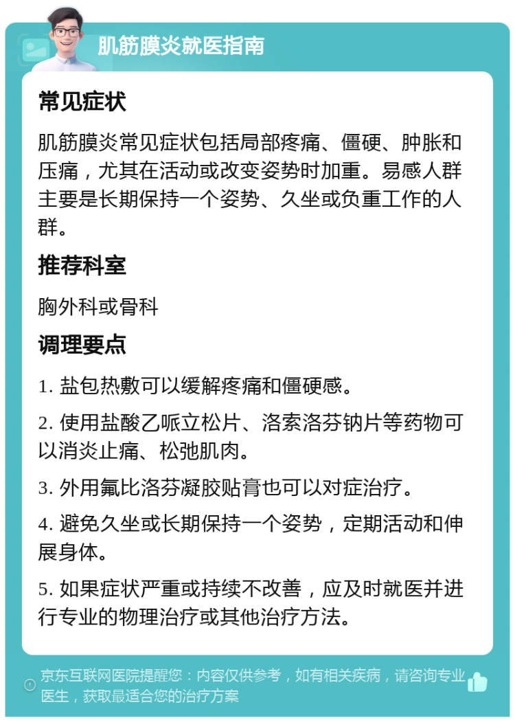 肌筋膜炎就医指南 常见症状 肌筋膜炎常见症状包括局部疼痛、僵硬、肿胀和压痛，尤其在活动或改变姿势时加重。易感人群主要是长期保持一个姿势、久坐或负重工作的人群。 推荐科室 胸外科或骨科 调理要点 1. 盐包热敷可以缓解疼痛和僵硬感。 2. 使用盐酸乙哌立松片、洛索洛芬钠片等药物可以消炎止痛、松弛肌肉。 3. 外用氟比洛芬凝胶贴膏也可以对症治疗。 4. 避免久坐或长期保持一个姿势，定期活动和伸展身体。 5. 如果症状严重或持续不改善，应及时就医并进行专业的物理治疗或其他治疗方法。