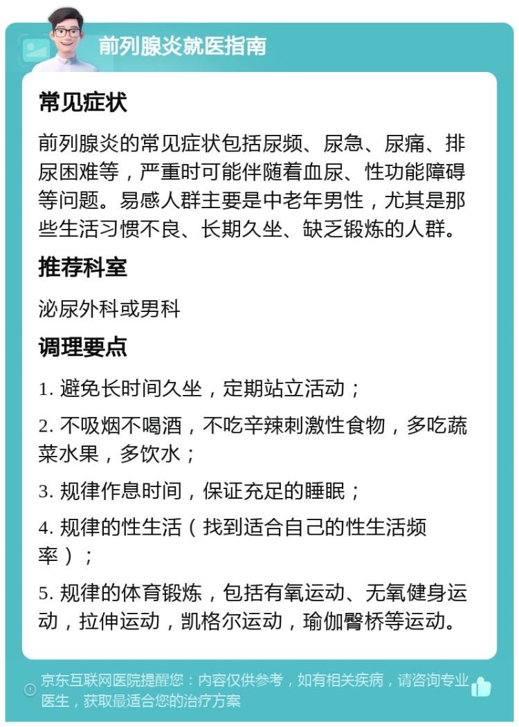 前列腺炎就医指南 常见症状 前列腺炎的常见症状包括尿频、尿急、尿痛、排尿困难等，严重时可能伴随着血尿、性功能障碍等问题。易感人群主要是中老年男性，尤其是那些生活习惯不良、长期久坐、缺乏锻炼的人群。 推荐科室 泌尿外科或男科 调理要点 1. 避免长时间久坐，定期站立活动； 2. 不吸烟不喝酒，不吃辛辣刺激性食物，多吃蔬菜水果，多饮水； 3. 规律作息时间，保证充足的睡眠； 4. 规律的性生活（找到适合自己的性生活频率）； 5. 规律的体育锻炼，包括有氧运动、无氧健身运动，拉伸运动，凯格尔运动，瑜伽臀桥等运动。