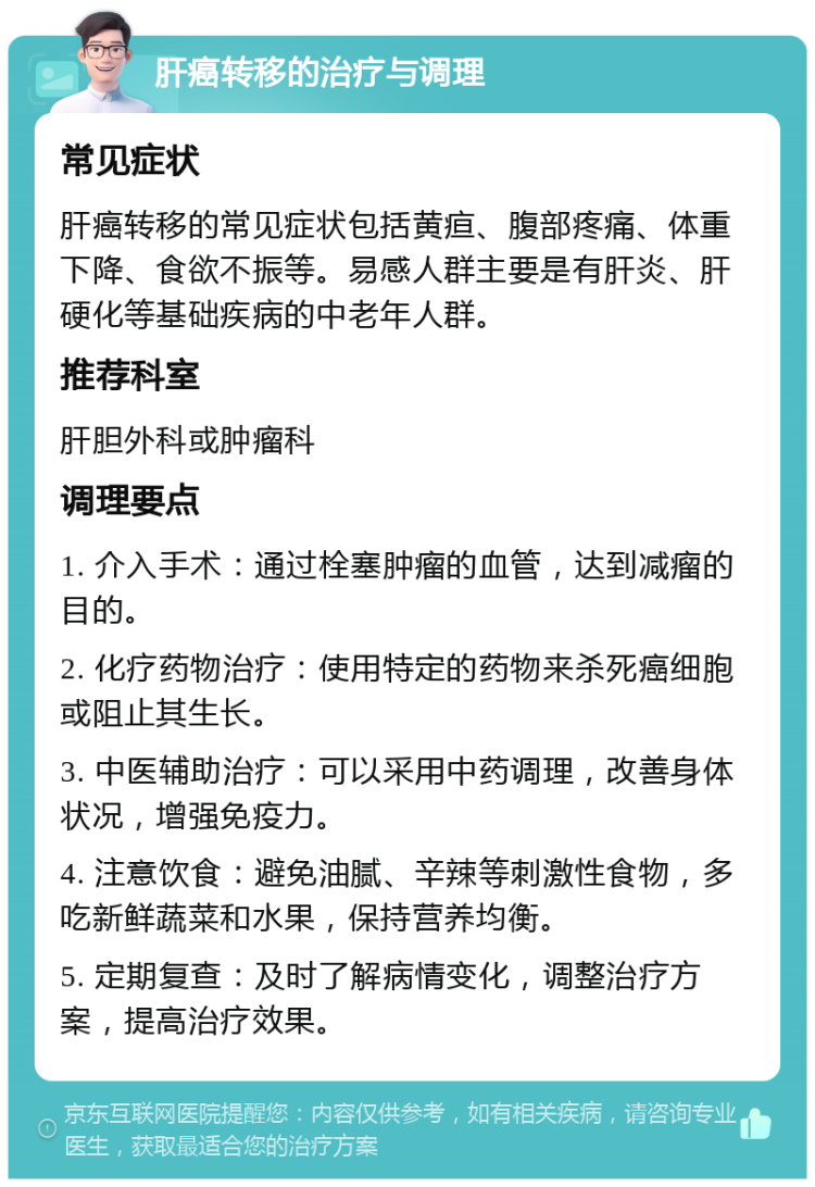 肝癌转移的治疗与调理 常见症状 肝癌转移的常见症状包括黄疸、腹部疼痛、体重下降、食欲不振等。易感人群主要是有肝炎、肝硬化等基础疾病的中老年人群。 推荐科室 肝胆外科或肿瘤科 调理要点 1. 介入手术：通过栓塞肿瘤的血管，达到减瘤的目的。 2. 化疗药物治疗：使用特定的药物来杀死癌细胞或阻止其生长。 3. 中医辅助治疗：可以采用中药调理，改善身体状况，增强免疫力。 4. 注意饮食：避免油腻、辛辣等刺激性食物，多吃新鲜蔬菜和水果，保持营养均衡。 5. 定期复查：及时了解病情变化，调整治疗方案，提高治疗效果。