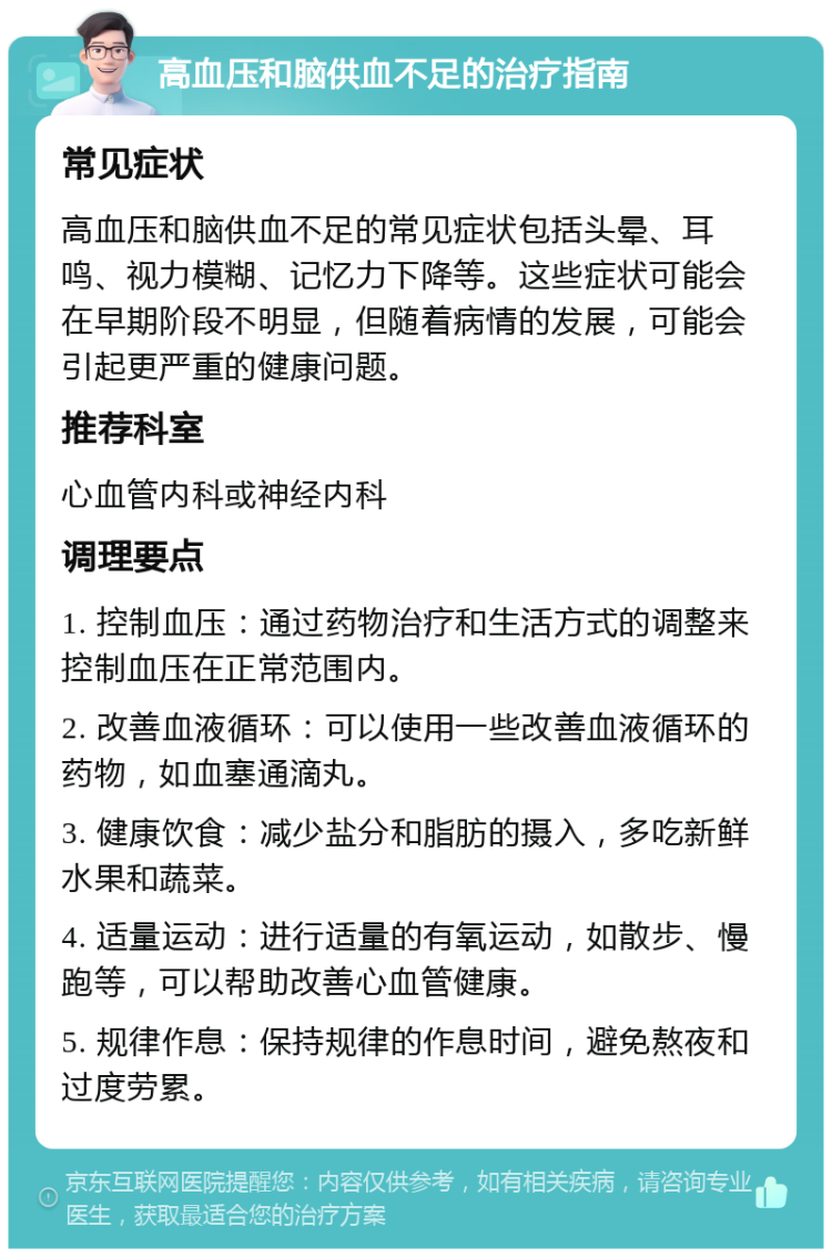 高血压和脑供血不足的治疗指南 常见症状 高血压和脑供血不足的常见症状包括头晕、耳鸣、视力模糊、记忆力下降等。这些症状可能会在早期阶段不明显，但随着病情的发展，可能会引起更严重的健康问题。 推荐科室 心血管内科或神经内科 调理要点 1. 控制血压：通过药物治疗和生活方式的调整来控制血压在正常范围内。 2. 改善血液循环：可以使用一些改善血液循环的药物，如血塞通滴丸。 3. 健康饮食：减少盐分和脂肪的摄入，多吃新鲜水果和蔬菜。 4. 适量运动：进行适量的有氧运动，如散步、慢跑等，可以帮助改善心血管健康。 5. 规律作息：保持规律的作息时间，避免熬夜和过度劳累。