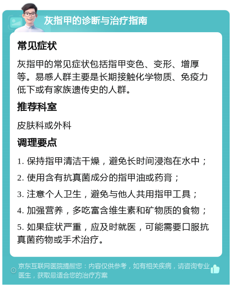 灰指甲的诊断与治疗指南 常见症状 灰指甲的常见症状包括指甲变色、变形、增厚等。易感人群主要是长期接触化学物质、免疫力低下或有家族遗传史的人群。 推荐科室 皮肤科或外科 调理要点 1. 保持指甲清洁干燥，避免长时间浸泡在水中； 2. 使用含有抗真菌成分的指甲油或药膏； 3. 注意个人卫生，避免与他人共用指甲工具； 4. 加强营养，多吃富含维生素和矿物质的食物； 5. 如果症状严重，应及时就医，可能需要口服抗真菌药物或手术治疗。