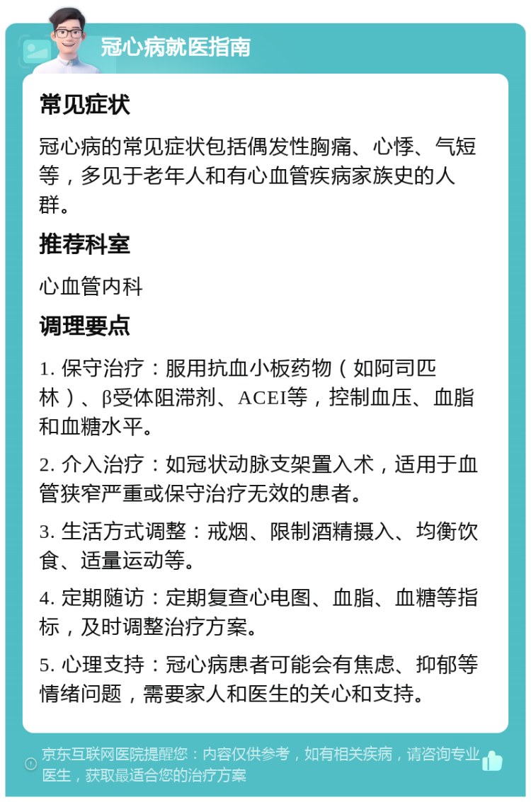 冠心病就医指南 常见症状 冠心病的常见症状包括偶发性胸痛、心悸、气短等，多见于老年人和有心血管疾病家族史的人群。 推荐科室 心血管内科 调理要点 1. 保守治疗：服用抗血小板药物（如阿司匹林）、β受体阻滞剂、ACEI等，控制血压、血脂和血糖水平。 2. 介入治疗：如冠状动脉支架置入术，适用于血管狭窄严重或保守治疗无效的患者。 3. 生活方式调整：戒烟、限制酒精摄入、均衡饮食、适量运动等。 4. 定期随访：定期复查心电图、血脂、血糖等指标，及时调整治疗方案。 5. 心理支持：冠心病患者可能会有焦虑、抑郁等情绪问题，需要家人和医生的关心和支持。