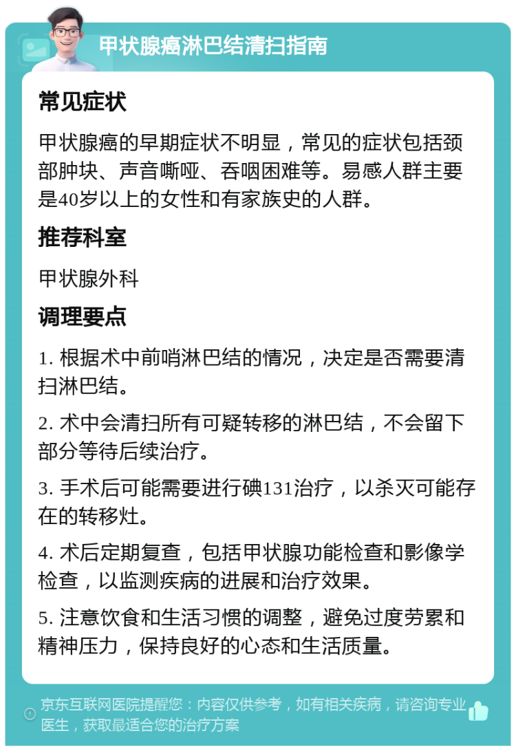 甲状腺癌淋巴结清扫指南 常见症状 甲状腺癌的早期症状不明显，常见的症状包括颈部肿块、声音嘶哑、吞咽困难等。易感人群主要是40岁以上的女性和有家族史的人群。 推荐科室 甲状腺外科 调理要点 1. 根据术中前哨淋巴结的情况，决定是否需要清扫淋巴结。 2. 术中会清扫所有可疑转移的淋巴结，不会留下部分等待后续治疗。 3. 手术后可能需要进行碘131治疗，以杀灭可能存在的转移灶。 4. 术后定期复查，包括甲状腺功能检查和影像学检查，以监测疾病的进展和治疗效果。 5. 注意饮食和生活习惯的调整，避免过度劳累和精神压力，保持良好的心态和生活质量。