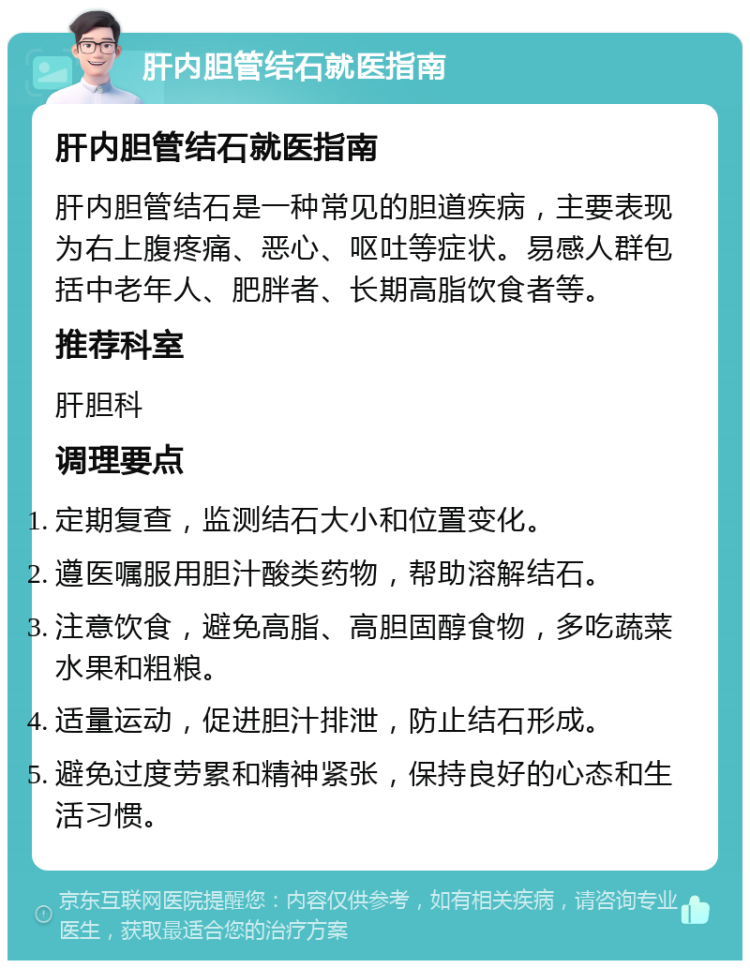 肝内胆管结石就医指南 肝内胆管结石就医指南 肝内胆管结石是一种常见的胆道疾病，主要表现为右上腹疼痛、恶心、呕吐等症状。易感人群包括中老年人、肥胖者、长期高脂饮食者等。 推荐科室 肝胆科 调理要点 定期复查，监测结石大小和位置变化。 遵医嘱服用胆汁酸类药物，帮助溶解结石。 注意饮食，避免高脂、高胆固醇食物，多吃蔬菜水果和粗粮。 适量运动，促进胆汁排泄，防止结石形成。 避免过度劳累和精神紧张，保持良好的心态和生活习惯。