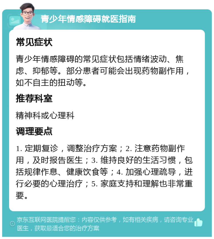 青少年情感障碍就医指南 常见症状 青少年情感障碍的常见症状包括情绪波动、焦虑、抑郁等。部分患者可能会出现药物副作用，如不自主的扭动等。 推荐科室 精神科或心理科 调理要点 1. 定期复诊，调整治疗方案；2. 注意药物副作用，及时报告医生；3. 维持良好的生活习惯，包括规律作息、健康饮食等；4. 加强心理疏导，进行必要的心理治疗；5. 家庭支持和理解也非常重要。