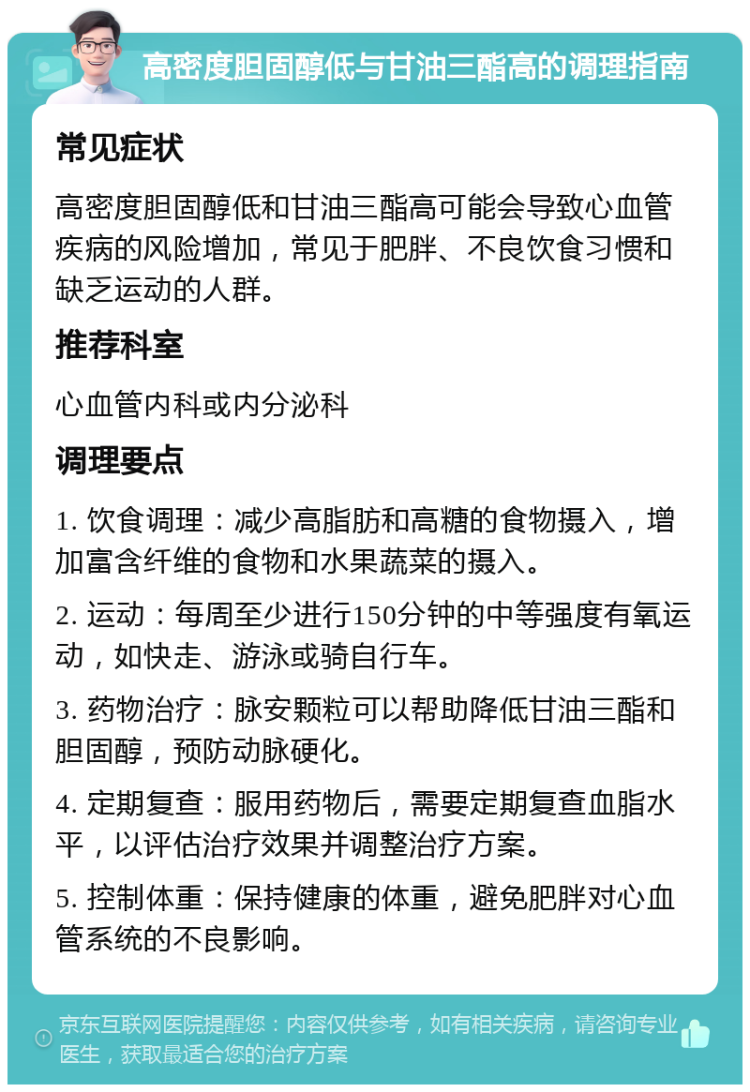 高密度胆固醇低与甘油三酯高的调理指南 常见症状 高密度胆固醇低和甘油三酯高可能会导致心血管疾病的风险增加，常见于肥胖、不良饮食习惯和缺乏运动的人群。 推荐科室 心血管内科或内分泌科 调理要点 1. 饮食调理：减少高脂肪和高糖的食物摄入，增加富含纤维的食物和水果蔬菜的摄入。 2. 运动：每周至少进行150分钟的中等强度有氧运动，如快走、游泳或骑自行车。 3. 药物治疗：脉安颗粒可以帮助降低甘油三酯和胆固醇，预防动脉硬化。 4. 定期复查：服用药物后，需要定期复查血脂水平，以评估治疗效果并调整治疗方案。 5. 控制体重：保持健康的体重，避免肥胖对心血管系统的不良影响。