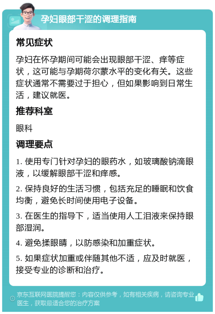 孕妇眼部干涩的调理指南 常见症状 孕妇在怀孕期间可能会出现眼部干涩、痒等症状，这可能与孕期荷尔蒙水平的变化有关。这些症状通常不需要过于担心，但如果影响到日常生活，建议就医。 推荐科室 眼科 调理要点 1. 使用专门针对孕妇的眼药水，如玻璃酸钠滴眼液，以缓解眼部干涩和痒感。 2. 保持良好的生活习惯，包括充足的睡眠和饮食均衡，避免长时间使用电子设备。 3. 在医生的指导下，适当使用人工泪液来保持眼部湿润。 4. 避免揉眼睛，以防感染和加重症状。 5. 如果症状加重或伴随其他不适，应及时就医，接受专业的诊断和治疗。